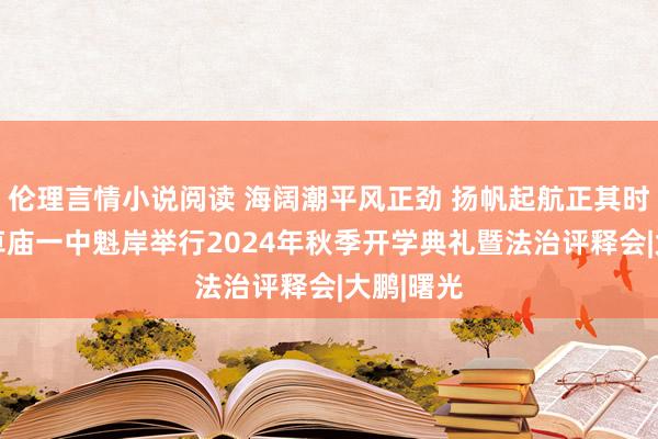 伦理言情小说阅读 海阔潮平风正劲 扬帆起航正其时 固始县草庙一中魁岸举行2024年秋季开学典礼暨法治评释会|大鹏|曙光