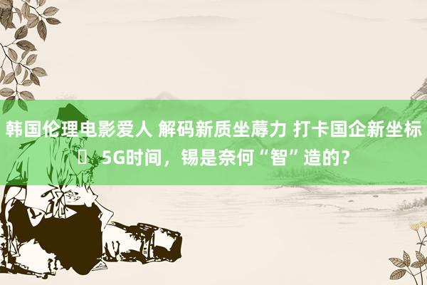 韩国伦理电影爱人 解码新质坐蓐力 打卡国企新坐标⑮ 5G时间，锡是奈何“智”造的？