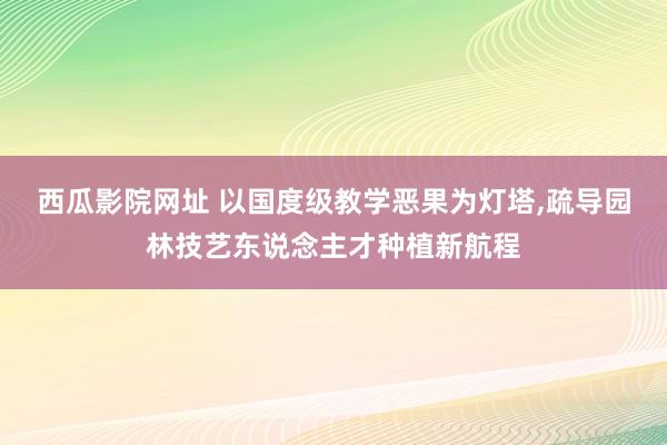 西瓜影院网址 以国度级教学恶果为灯塔,疏导园林技艺东说念主才种植新航程