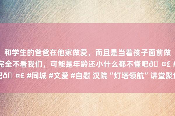 和学生的爸爸在他家做爱，而且是当着孩子面前做爱，太刺激了，孩子完全不看我们，可能是年龄还小什么都不懂吧🤣 #同城 #文爱 #自慰 汉院“灯塔领航”讲堂聚焦职场口试礼节