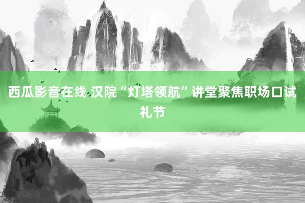 西瓜影音在线 汉院“灯塔领航”讲堂聚焦职场口试礼节