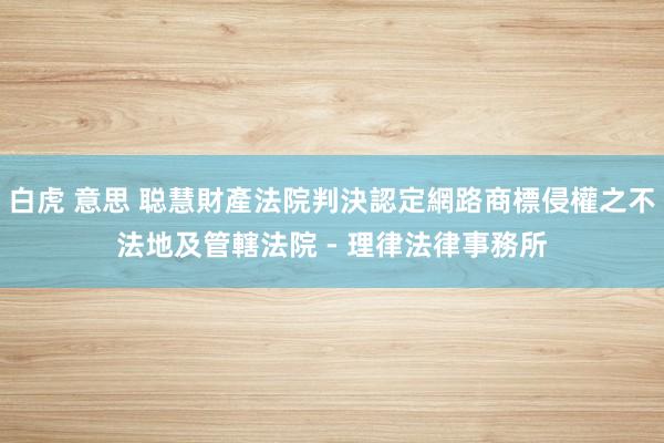 白虎 意思 聪慧財產法院判決認定網路商標侵權之不法地及管轄法院 - 理律法律事務所