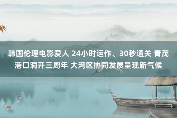 韩国伦理电影爱人 24小时运作、30秒通关 青茂港口洞开三周年 大湾区协同发展呈现新气候