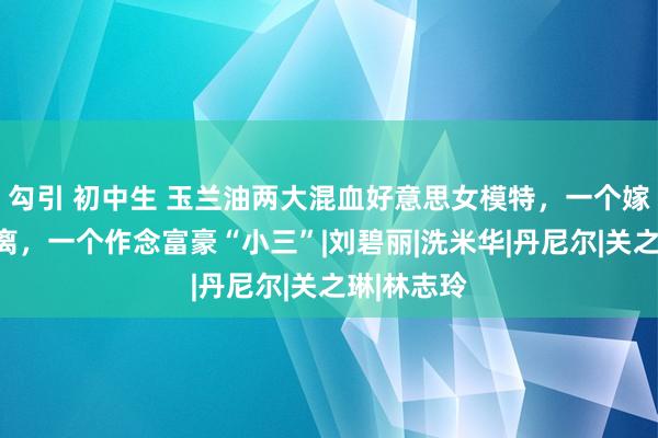 勾引 初中生 玉兰油两大混血好意思女模特，一个嫁富豪后仳离，一个作念富豪“小三”|刘碧丽|洗米华|丹尼尔|关之琳|林志玲